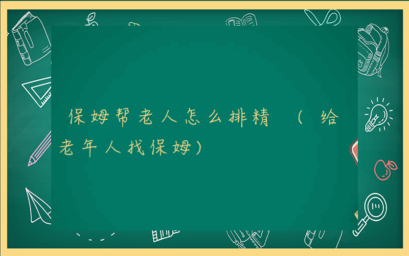 保姆帮老人怎么排精 (给老年人找保姆)